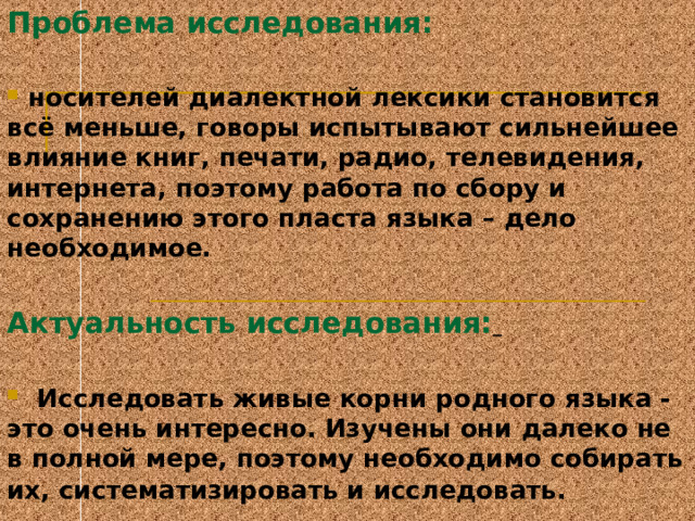 Проблема исследования :   носителей диалектной лексики становится всё меньше, говоры испытывают сильнейшее влияние книг, печати, радио, телевидения, интернета, поэтому работа по сбору и сохранению этого пласта языка – дело необходимое.  Актуальность исследования:    Исследовать живые корни родного языка - это очень интересно. Изучены они далеко не в полной мере, поэтому необходимо собирать их, систематизировать и исследовать.  