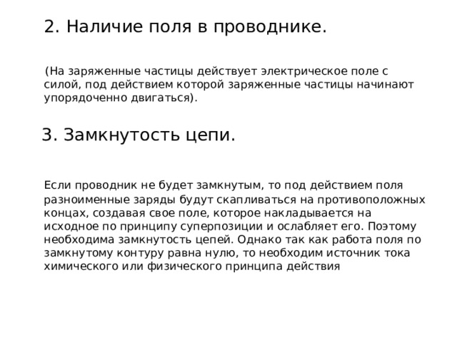  2. Наличие поля в проводнике.  (На заряженные частицы действует электрическое поле с силой, под действием которой заряженные частицы начинают упорядоченно двигаться).  3. Замкнутость цепи.  Если проводник не будет замкнутым, то под действием поля разноименные заряды будут скапливаться на противоположных концах, создавая свое поле, которое накладывается на исходное по принципу суперпозиции и ослабляет его. Поэтому необходима замкнутость цепей. Однако так как работа поля по замкнутому контуру равна нулю, то необходим источник тока химического или физического принципа действия 