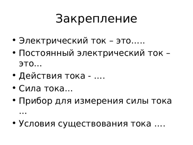 Закрепление Электрический ток – это….. Постоянный электрический ток – это… Действия тока - …. Сила тока… Прибор для измерения силы тока … Условия существования тока ….  