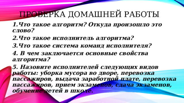 Проверка домашней работы 1.Что такое алгоритм? Откуда произошло это слово? 2.Что такое исполнитель алгоритма? 3.Что такое система команд исполнителя? 4. В чем заключается основные свойства алгоритма? 5. Назовите исполнителей следующих видов работы: уборка мусора во дворе, перевозка пассажиров, выдача заработной плате, перевозка пассажиров, прием экзаменов, сдача экзаменов, обучение детей в школе.