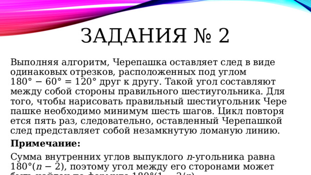 Задания № 2 Выполняя алгоритм, Че­ре­паш­ка остав­ля­ет след в виде оди­на­ко­вых отрезков, рас­по­ло­жен­ных под углом 180° − 60° = 120° друг к другу. Такой угол со­став­ля­ют между собой сто­ро­ны пра­виль­но­го шестиугольника. Для того, чтобы на­ри­со­вать пра­виль­ный ше­сти­уголь­ник Че­ре­паш­ке не­об­хо­ди­мо ми­ни­мум шесть шагов. Цикл по­вто­ря­ет­ся пять раз, следовательно, остав­лен­ный Че­ре­паш­кой след пред­став­ля­ет собой не­за­мкну­тую ло­ма­ную линию. Примечание: Сумма внут­рен­них углов вы­пук­ло­го n -угольника равна 180°( n  − 2), по­это­му угол между его сто­ро­на­ми может быть най­ден по фор­му­ле 180°(1 − 2/ n ).