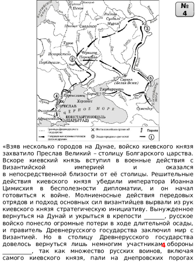 № 4 «Взяв несколько городов на Дунае, войско киевского князя захватило Преслав Великий – столицу Болгарского царства. Вскоре киевский князь вступил в военные действия с Византийской империей и оказался  в непосредственной близости от её столицы. Решительные действия киевского князя убедили императора Иоанна Цимисхия в бесполезности дипломатии, и он начал готовиться к войне. Молниеносные действия передовых отрядов и подход основных сил византийцев вырвали из рук киевского князя стратегическую инициативу. Вынужденное вернуться на Дунай и укрыться в крепости _______, русское войско понесло огромные потери в ходе длительной осады, и правитель Древнерусского государства заключил мир с Византией. Но в столицу Древнерусского государства довелось вернуться лишь немногим участникам обороны __________, так как множество русских воинов, включая самого киевского князя, пали на днепровских порогах жертвами печенегов». 4 