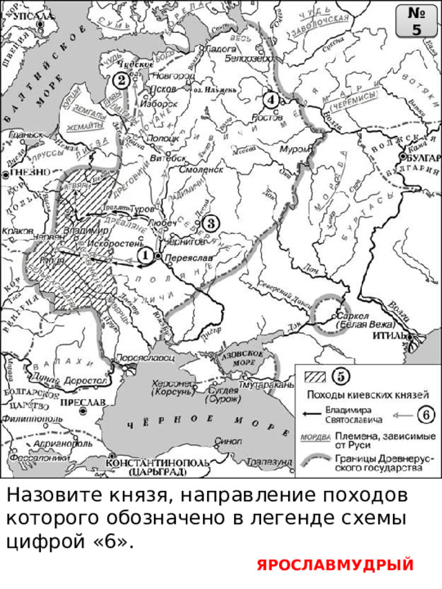 № 5 Назовите князя, направление походов которого обозначено в легенде схемы цифрой «6». ЯРОСЛАВМУДРЫЙ 