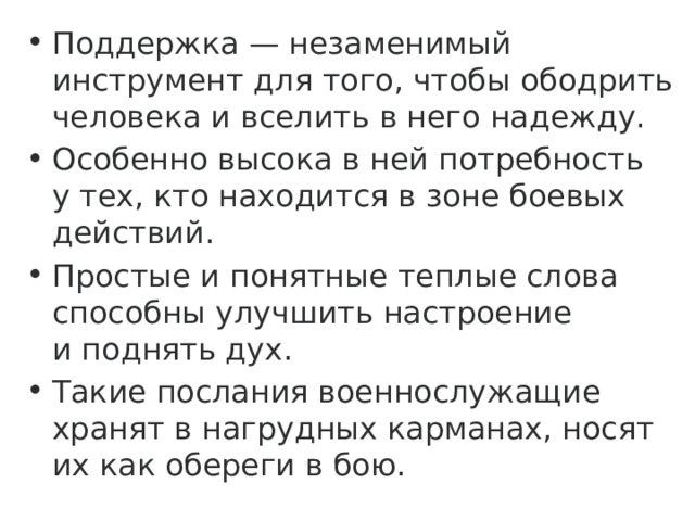 Поддержка — незаменимый инструмент для того, чтобы ободрить человека и вселить в него надежду. Особенно высока в ней потребность у тех, кто находится в зоне боевых действий. Простые и понятные теплые слова способны улучшить настроение и поднять дух. Такие послания военнослужащие хранят в нагрудных карманах, носят их как обереги в бою. 