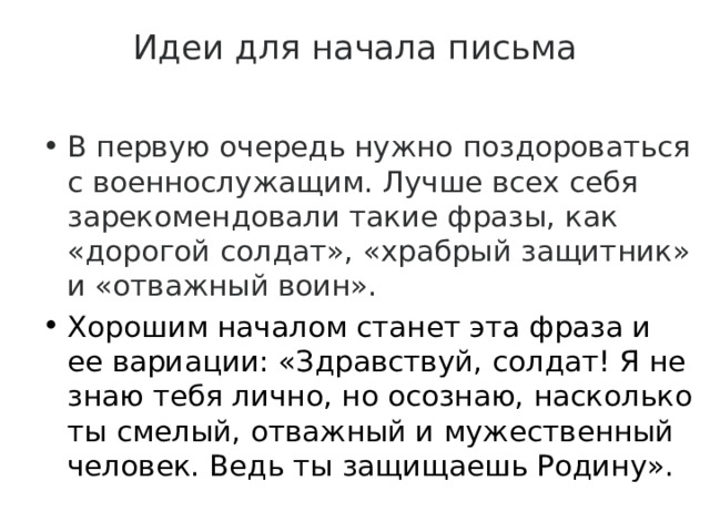 Идеи для начала письма   В первую очередь нужно поздороваться с военнослужащим. Лучше всех себя зарекомендовали такие фразы, как «дорогой солдат», «храбрый защитник» и «отважный воин». Хорошим началом станет эта фраза и ее вариации: «Здравствуй, солдат! Я не знаю тебя лично, но осознаю, насколько ты смелый, отважный и мужественный человек. Ведь ты защищаешь Родину». 