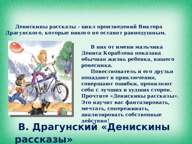 Рассказы о друзьях, про дружбу Денискины рассказы - цикл произведений Виктора Драгунского, которые никого не оставят равнодушным.  В них от имени мальчика Дениса Кораблева показана обычная жизнь ребенка, вашего ровесника. Повествователь и его друзья попадают в приключения, совершают ошибки, проявляют себя с лучших и худших сторон. Прочтите «Денискины рассказы». Это научит вас фантазировать, мечтать, сопереживать, анализировать собственные действия!  В. Драгунский «Денискины рассказы» 