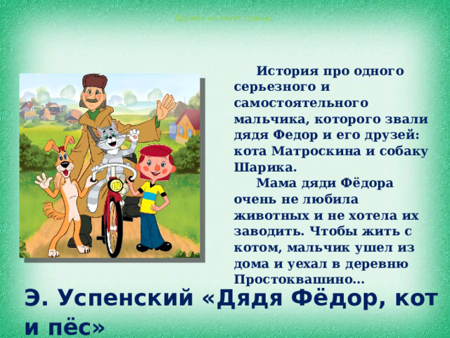 Дружба не знает границ История про одного серьезного и самостоятельного мальчика, которого звали дядя Федор и его друзей: кота Матроскина и собаку Шарика. Мама дяди Фёдора очень не любила животных и не хотела их заводить. Чтобы жить с котом, мальчик ушел из дома и уехал в деревню Простоквашино… Э. Успенский «Дядя Фёдор, кот и пёс» 