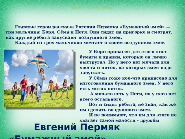 Дружба не знает границ Главные герои рассказа Евгения Пермяка «Бумажный змей» — три мальчика: Боря, Сёма и Петя.  Они сидят на пригорке и смотрят, как другие ребята запускают воздушного змея. Каждый из трех мальчиков мечтает о своем воздушном змее.  У Бори припасен для этого лист бумаги и дранки, которые он лично выстругал. Но у него нет мочала для хвоста и ниток, на которых змея надо запускать. У Сёмы тоже кое-что припасено для изготовления бумажного змея. У него есть моток ниток.  А мочало есть у Пети, но у него нет всего остального. Вот и сидят ребята, не зная, как же им сделать воздушного змея. И не понимают, что им для этого не хватает самой малости – дружбы  Евгений Пермяк «Бумажный змей» 