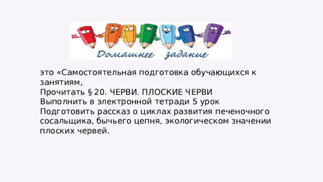 это «Самостоятельная подготовка обучающихся к занятиям, Прочитать § 20. ЧЕРВИ. ПЛОСКИЕ ЧЕРВИ Выполнить в электронной тетради 5 урок Подготовить рассказ о циклах развития печеночного сосальщика, бычьего цепня, экологическом значении плоских червей. 