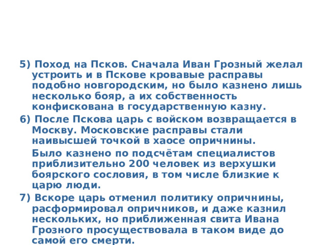 5) Поход на Псков. Сначала Иван Грозный желал устроить и в Пскове кровавые расправы подобно новгородским, но было казнено лишь несколько бояр, а их собственность конфискована в государственную казну. 6) После Пскова царь с войском возвращается в Москву. Московские расправы стали наивысшей точкой в хаосе опричнины.  Было казнено по подсчётам специалистов приблизительно 200 человек из верхушки боярского сословия, в том числе близкие к царю люди. 7) Вскоре царь отменил политику опричнины, расформировал опричников, и даже казнил нескольких, но приближенная свита Ивана Грозного просуществовала в таком виде до самой его смерти.  