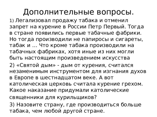 Дополнительные вопросы. 1) Легализовал продажу табака и отменил запрет на курение в России Петр Первый. Тогда в стране появились первые табачные фабрики. Но тогда производили не папиросы и сигареты, табак и … Что кроме табака производили на табачных фабриках, хотя иные из них могли быть настоящим произведением искусства 2) «Святой дым» - дым от курения, считался незаменимым инструментом для изгнания духов в Европе в шестнадцатом веке. А вот католическая церковь считала курение грехом. Какое наказание придумали католические священники для курильщиков? 3) Назовите страну, где производиться больше табака, чем любой другой стране. 