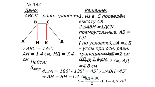№ 482 Дано: Решение: АВСД – равн. трапеция 1. Из в. С проведём высоту СК В С 2.  АВН =  ДСК – прямоугольные, АВ = СД ( по условию),  А =  Д – углы при осн. равн. трапеции  АН = КД = 1,4 см Д А Н К  АВС = 135  , АН = 1,4 см, НД = 3,4 см  НК =2 см 3. НК =ВС = 2 см, АД =4,8 см Найти : S АВСД 4.  А = 180  - 135  = 45    АВН=45    АН = ВН =1,4 см 26 