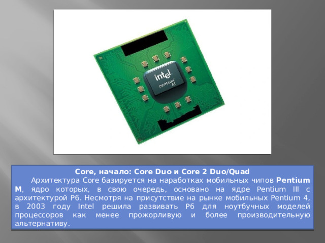 Core, начало: Core Duo и Core 2 Duo/Quad  Архитектура Core базируется на наработках мобильных чипов Pentium M , ядро которых, в свою очередь, основано на ядре Pentium III с архитектурой P6. Несмотря на присутствие на рынке мобильных Pentium 4, в 2003 году Intel решила развивать P6 для ноутбучных моделей процессоров как менее прожорливую и более производительную альтернативу. 