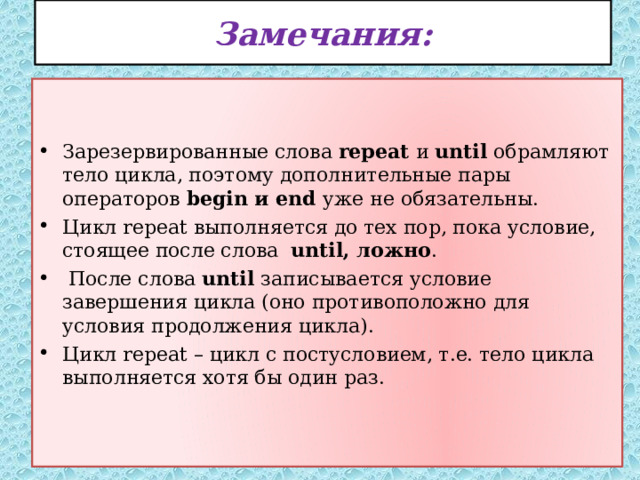 Замечания: Зарезервированные слова repeat и until обрамляют тело цикла, поэтому дополнительные пары операторов begin и end уже не обязательны. Цикл repeat выполняется до тех пор, пока условие, стоящее после слова until, ложно .  После слова until записывается условие завершения цикла (оно противоположно для условия продолжения цикла). Цикл repeat – цикл с постусловием, т.е. тело цикла выполняется хотя бы один раз.  