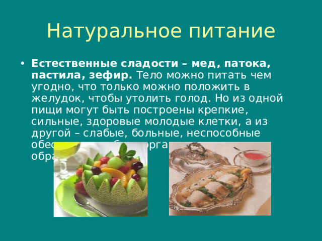 Натуральное питание Естественные сладости – мед , патока, пастила, зефир. Тело можно питать чем угодно , что только можно положить в желудок , чтобы утолить голод. Но из одной пищи могут быть построены крепкие , сильные , здоровые молодые клетки , а из другой – слабые , больные , неспособные обеспечить работу организма должным образом.  