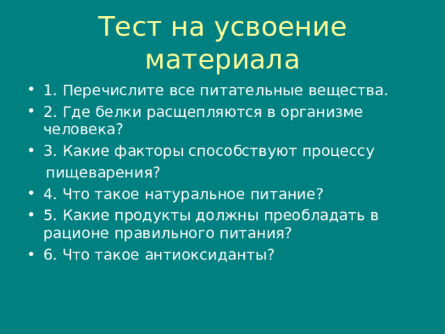 Тест на усвоение материала 1. Перечислите все питательные вещества. 2. Где белки расщепляются в организме человека? 3. Какие факторы способствуют процессу  пищеварения? 4. Что такое натуральное питание? 5. Какие продукты должны преобладать в рационе правильного питания? 6. Что такое антиоксиданты?  