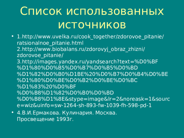 Список использованных источников 1. http://www.uvelka.ru/cook_together/zdorovoe_pitanie/ratsionalnoe_pitanie.html  2. http://www.biobalans.ru/zdorovyj_obraz_zhizni/zdorovoe_pitanie/  3. http://images.yandex.ru/yandsearch?text=%D0%BF%D1%80%D0%B5%D0%B7%D0%B5%D0%BD%D1%82%D0%B0%D1BE%20%D0%B7%D0%B4%D0%BE%D1%80%D0%BE%D0%B2%D0%BE%D0%BC%D1%83%20%D0%BF%D0%B8%D1%82%D0%B0%D0%BD%D0%B8%D1%8E&stype=image&lr=2&noreask=1&source=wiz&uinfo=sw-1264-sh-893-fw-1039-fh-598-pd-1 4.В.И.Ермакова. Кулинария. Москва.  Просвещение 1993г.   