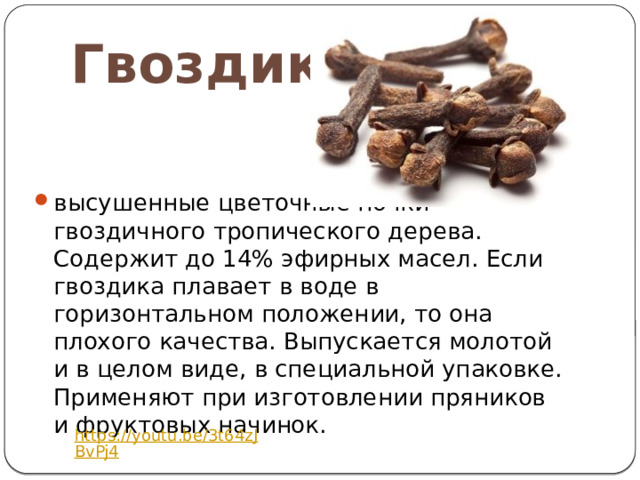 Гвоздика высушенные цветочные почки гвоздичного тропического дерева. Содержит до 14% эфирных масел. Если гвоздика плавает в воде в горизонтальном положении, то она плохого качества. Выпускается молотой и в целом виде, в специальной упаковке. Применяют при изготовлении пряников и фруктовых начинок. https://youtu.be/3t64zJBvPj4 