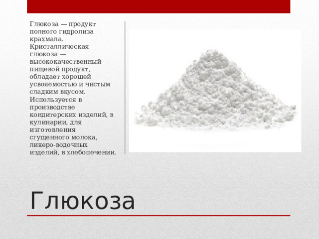 Глюкоза — продукт полного гидролиза крахмала. Кристаллическая глюкоза — высококачественный пищевой продукт, обладает хорошей усвояемостью и чистым сладким вкусом. Используется в производстве кондитерских изделий, в кулинарии, для изготовления сгущенного молока, ликеро-водочных изделий, в хлебопечении. Глюкоза 