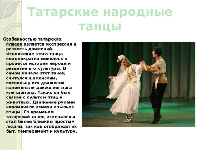 Татарские народные танцы Особенностью татарских плясок является экспрессия и резкость движений. Исполнение этого танца неоднократно менялось в процессе истории народа и развития его культуры. В самом начале этот танец считался шаманским, поскольку его движения напоминали движения мага или шамана. Также он был связан с культом птиц и животных. Движение руками напоминало взмахи крыльев птицы. Со временем татарский танец изменился и стал более близким простым людям, так как отображал их быт, темперамент и культуру. 