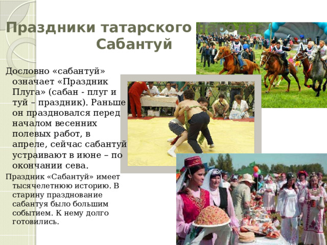 Праздники татарского народа:  Сабантуй Дословно «сабантуй» означает «Праздник Плуга» (сабан - плуг и туй – праздник). Раньше он праздновался перед началом весенних полевых работ, в апреле, сейчас сабантуй устраивают в июне – по окончании сева. Праздник «Сабантуй» имеет тысячелетнюю историю. В старину празднование сабантуя было большим событием. К нему долго готовились. 