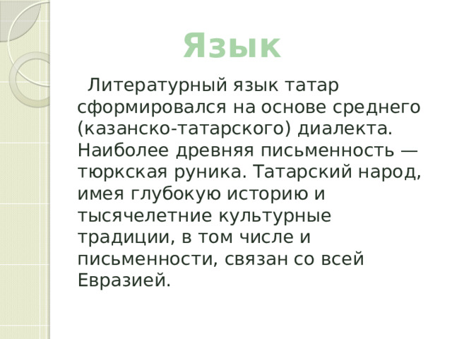 Язык  Литературный язык татар сформировался на основе среднего (казанско-татарского) диалекта. Наиболее древняя письменность — тюркская руника. Татарский народ, имея глубокую историю и тысячелетние культурные традиции, в том числе и письменности, связан со всей Евразией. 