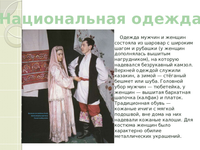 Национальная одежда  Одежда мужчин и женщин состояла из шаровар с широким шагом и рубашки (у женщин дополнялась вышитым нагрудником), на которую надевался безрукавный камзол. Верхней одеждой служили казакин, а зимой — стёганый бешмет или шуба. Головной убор мужчин — тюбетейка, у женщин — вышитая бархатная шапочка (калфак) и платок. Традиционная обувь — кожаные ичиги с мягкой подошвой, вне дома на них надевали кожаные калоши. Для костюма женщин было характерно обилие металлических украшений . 