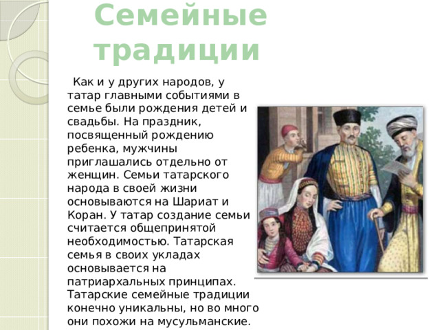 Семейные традиции    Как и у других народов, у татар главными событиями в семье были рождения детей и свадьбы. На праздник, посвященный рождению ребенка, мужчины приглашались отдельно от женщин. Семьи татарского народа в своей жизни основываются на Шариат и Коран. У татар создание семьи считается общепринятой необходимостью. Татарская семья в своих укладах основывается на патриархальных принципах. Татарские семейные традиции конечно уникальны, но во много они похожи на мусульманские. 