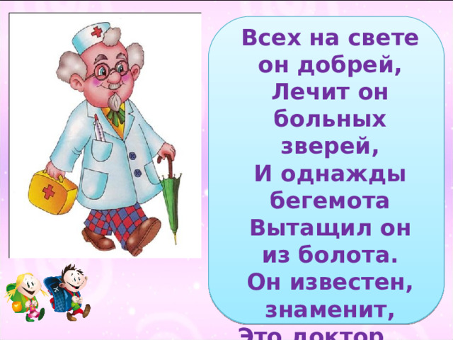 Всех на свете он добрей,  Лечит он больных зверей,  И однажды бегемота  Вытащил он из болота.  Он известен, знаменит,  Это доктор … 