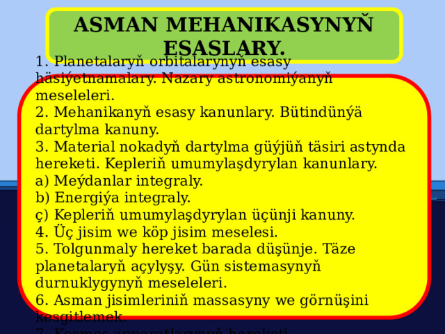 ASMAN MEHANIKASYNYŇ ESASLARY. 1. Planetalaryň orbitalarynyň esasy häsiýetnamalary. Nazary astronomiýanyň meseleleri. 2. Mehanikanyň esasy kanunlary. Bütindünýä dartylma kanuny. 3. Material nokadyň dartylma güýjüň täsiri astynda hereketi. Kepleriň umumylaşdyrylan kanunlary. a) Meýdanlar integraly. b) Energiýa integraly. ç) Kepleriň umumylaşdyrylan üçünji kanuny. 4. Üç jisim we köp jisim meselesi. 5. Tolgunmaly hereket barada düşünje. Täze planetalaryň açylyşy. Gün sistemasynyň durnuklygynyň meseleleri. 6. Asman jisimleriniň massasyny we görnüşini kesgitlemek. 7. Kosmos apparatlarynyň hereketi. 