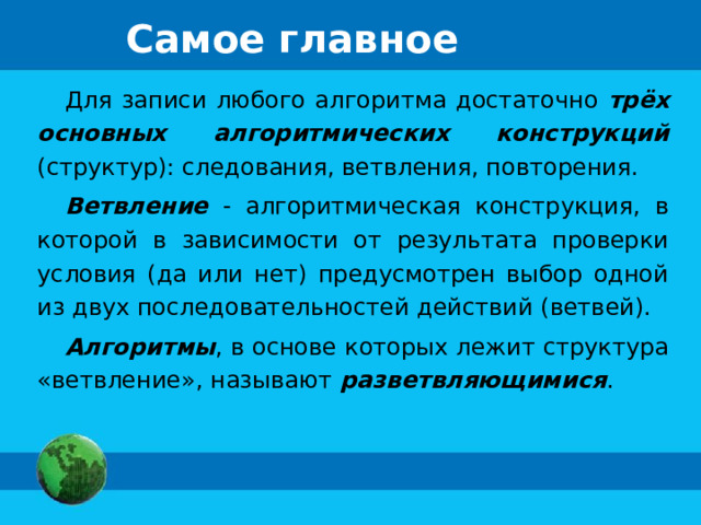 Самое главное Для записи любого алгоритма достаточно трёх основных алгоритмических конструкций (структур): следования, ветвления, повторения. Ветвление - алгоритмическая конструкция, в которой в зависимости от результата проверки условия (да или нет) предусмотрен выбор одной из двух последовательностей действий (ветвей). Алгоритмы , в основе которых лежит структура «ветвление», называют разветвляющимися . 