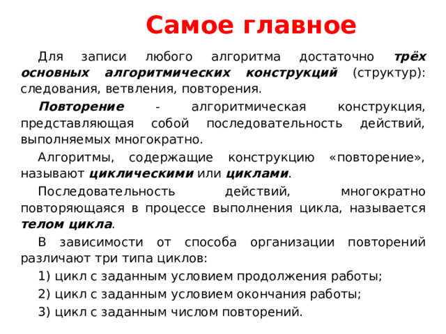 Самое главное Для записи любого алгоритма достаточно трёх основных алгоритмических конструкций (структур): следования, ветвления, повторения. Повторение - алгоритмическая конструкция, представляющая собой последовательность действий, выполняемых многократно. Алгоритмы, содержащие конструкцию «повторение», называют циклическими или циклами . Последовательность действий, многократно повторяющаяся в процессе выполнения цикла, называется телом цикла . В зависимости от способа организации повторений различают три типа циклов: 1) цикл с заданным условием продолжения работы; 2) цикл с заданным условием окончания работы; 3) цикл с заданным числом повторений. 