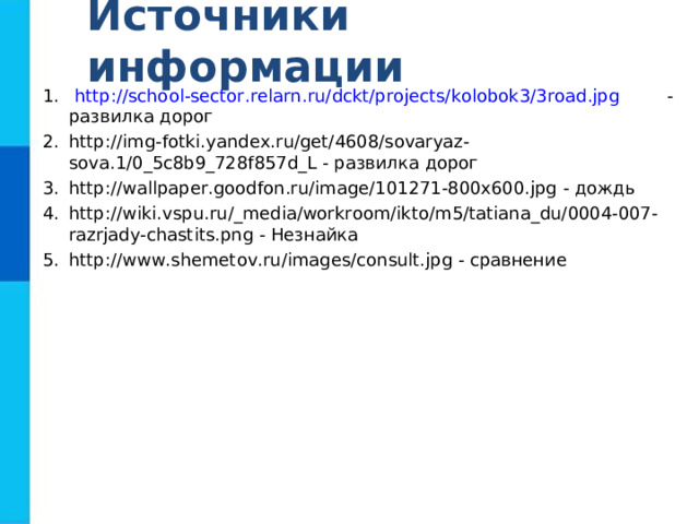 Источники информации http://school-sector.relarn.ru/dckt/projects/kolobok3/3road.jpg - развилка дорог http://img-fotki.yandex.ru/get/4608/sovaryaz-sova.1/0_5c8b9_728f857d_L - развилка дорог http://wallpaper.goodfon.ru/image/101271-800x600.jpg - дождь http://wiki.vspu.ru/_media/workroom/ikto/m5/tatiana_du/0004-007-razrjady-chastits.png - Незнайка http://www.shemetov.ru/images/consult.jpg - сравнение 