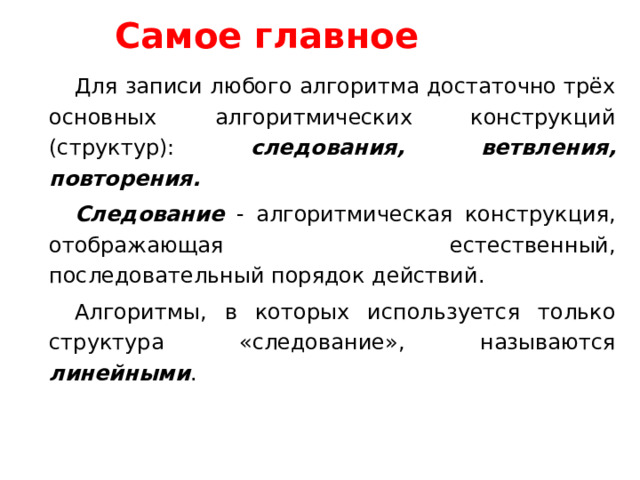 Самое главное Для записи любого алгоритма достаточно трёх основных алгоритмических конструкций (структур): следования, ветвления, повторения. Следование - алгоритмическая конструкция, отображающая естественный, последовательный порядок действий. Алгоритмы, в которых используется только структура «следование», называются линейными . 