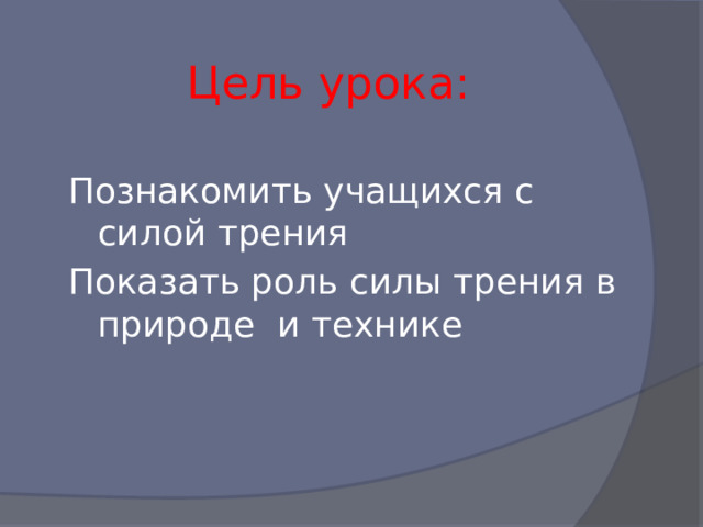 Цель урока: Познакомить учащихся с силой трения Показать роль силы трения в природе и технике 