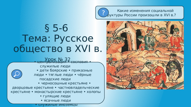  Какие изменения социальной структуры России произошли в XVI в.? ? § 5-6  Тема: Русское общество в XVI в. Урок № 32 • централизация • сословия • служилые люди • дети боярские • приказные  люди • тяглые люди • чёрные посадские люди • черносошные крестьяне • дворцовые крестьяне • частновладельческие крестьяне • монастырские крестьяне • холопы • гулящие люди • ясачные люди • служилые иноземцы 