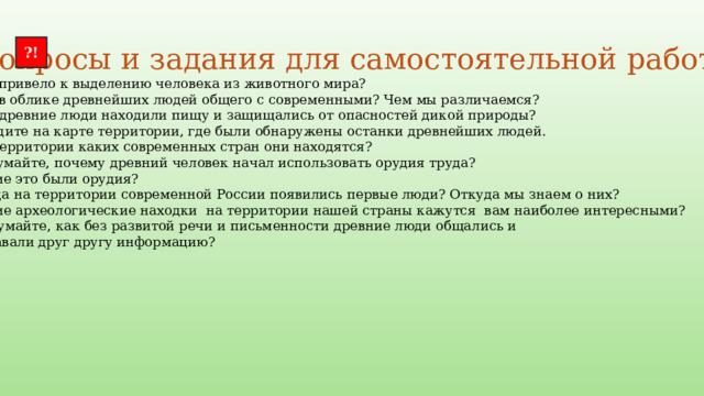  Вопросы и задания для самостоятельной работы : ?! Что привело к выделению человека из животного мира? Что в облике древнейших людей общего с современными? Чем мы различаемся? Как древние люди находили пищу и защищались от опасностей дикой природы? Найдите на карте территории, где были обнаружены останки древнейших людей. На территории каких современных стран они находятся? Подумайте, почему древний человек начал использовать орудия труда? Какие это были орудия? Когда на территории современной России появились первые люди? Откуда мы знаем о них? Какие археологические находки на территории нашей страны кажутся вам наиболее интересными? Подумайте, как без развитой речи и письменности древние люди общались и  передавали друг другу информацию? 