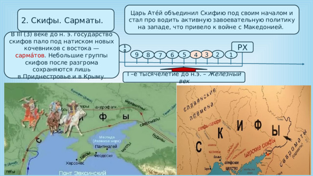 Царь Ате́й объединил Скифию под своим началом и стал про водить активную завоевательную политику на западе, что привело к войне с Македонией. 2. Скифы. Сарматы. В III (3) веке до н. э. государство скифов пало под натиском новых кочевников с востока — сарма́тов . Небольшие группы скифов после разгрома сохраняются лишь в Приднестровье и в Крыму. РХ 10 2 3 5 9 1 4 6 8 7 I –е тысячелетие до н.э. – Железный век 
