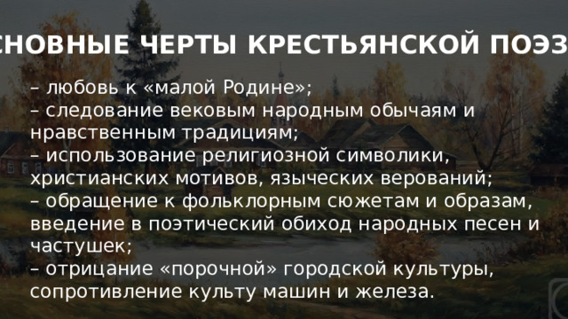 «Новокрестьянская» поэзия ОСНОВНЫЕ ЧЕРТЫ КРЕСТЬЯНСКОЙ ПОЭЗИИ: – любовь к «малой Родине»; – следование вековым народным обычаям и нравственным традициям; – использование религиозной символики, христианских мотивов, языческих верований; – обращение к фольклорным сюжетам и образам, введение в поэтический обиход народных песен и частушек; – отрицание «порочной» городской культуры, сопротивление культу машин и железа. 