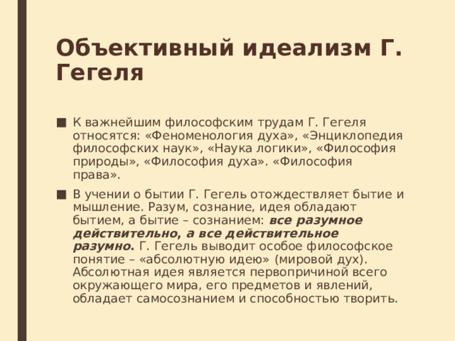 Объективный идеализм Г. Гегеля К важнейшим философским трудам Г. Гегеля относятся: «Феноменология духа», «Энциклопедия философских наук», «Наука логики», «Философия природы», «Философия духа». «Философия права». В учении о бытии Г. Гегель отождествляет бытие и мышление. Разум, сознание, идея обладают бытием, а бытие – сознанием:  все разумное действительно ,  а все действительное разумно .  Г. Гегель выводит особое философское понятие – «абсолютную идею»   (мировой дух). Абсолютная идея является первопричиной всего окружающего мира, его предметов и явлений, обладает самосознанием и способностью творить. 
