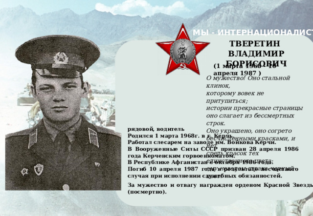 МЫ - ИНТЕРНАЦИОНАЛИСТЫ    ТВЕРЕТИН ВЛАДИМИР БОРИСОВИЧ    (1 марта 1968 - 10 апреля 1987 ) О мужество! Оно стальной клинок, которому вовек не притупиться; истории прекрасные страницы оно слагает из бессмертных строк. Оно украшено, оно согрето бесчисленными красками, и нет средь красок тех единственного цвета: ему неведом страха черный цвет! рядовой, водитель Родился 1 марта 1968г. в г. Керчь. Работал слесарем на заводе им. Войкова Керчи. В Вооруженные Силы СССР призван 28 апреля 1986 года Керченским горвоенкоматом. В Республике Афганистан с октября 1986 года. Погиб 10 апреля 1987 года в результате несчастного случая при исполнении служебных обязанностей. За мужество и отвагу награжден орденом Красной Звезды (посмертно). 