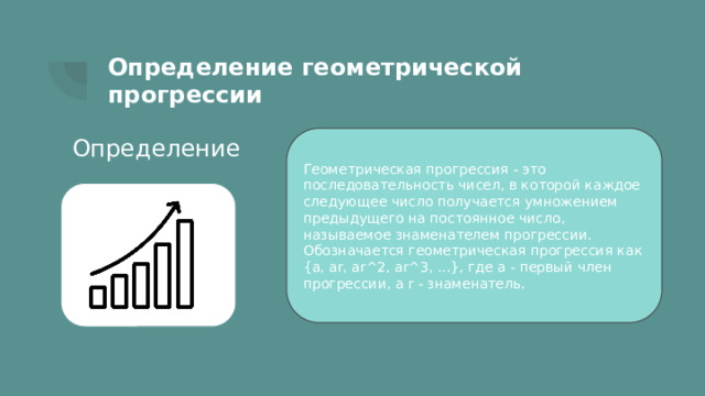 Определение геометрической прогрессии Определение Геометрическая прогрессия - это последовательность чисел, в которой каждое следующее число получается умножением предыдущего на постоянное число, называемое знаменателем прогрессии. Обозначается геометрическая прогрессия как {a, ar, ar^2, ar^3, ...}, где a - первый член прогрессии, а r - знаменатель. 