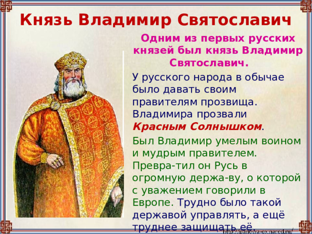 Князь Владимир Святославич  Одним из первых русских князей был князь Владимир Святославич.  У русского народа в обычае было давать своим правителям прозвища. Владимира прозвали Красным Солнышком .  Был Владимир умелым воином и мудрым правителем. Превра-тил он Русь в огромную держа-ву, о которой с уважением говорили в Европе. Трудно было такой державой управлять, а ещё труднее защищать её. 