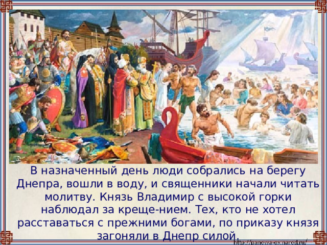  В назначенный день люди собрались на берегу Днепра, вошли в воду, и священники начали читать молитву. Князь Владимир с высокой горки наблюдал за креще-нием. Тех, кто не хотел расставаться с прежними богами, по приказу князя загоняли в Днепр силой. 