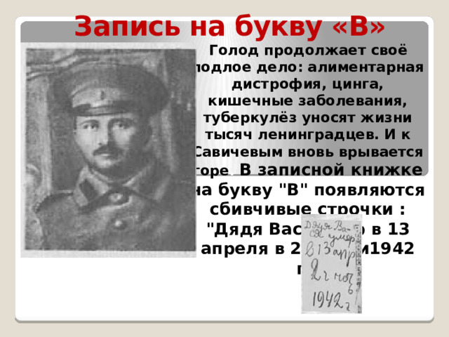 Запись на букву «В»  Голод продолжает своё подлое дело: алиментарная дистрофия, цинга, кишечные заболевания, туберкулёз уносят жизни тысяч ленинградцев. И к Савичевым вновь врывается горе . В записной книжке на букву 