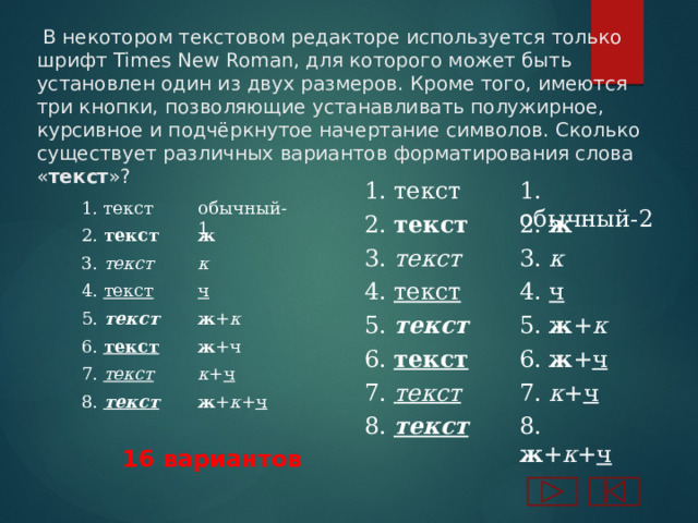  В некотором текстовом редакторе используется только шрифт Times New Roman, для которого может быть установлен один из двух размеров. Кроме того, имеются три кнопки, позволяющие устанавливать полужирное,  курсивное и подчёркнутое начертание символов. Сколько существует различных вариантов форматирования слова « текст »? 1. текст 1. обычный-2 обычный-1 1. текст 2. текст 2. ж 2. текст ж 3. к 3. текст 3. текст к 4. ч 4. текст 4. текст ч 5. текст ж + к 5. ж + к 5. текст ж +ч 6. текст 6. ж + ч 6. текст к + ч 7. текст 7. к + ч 7. текст ж + к + ч 8. текст 8. ж + к + ч 8. текст 16 вариантов 