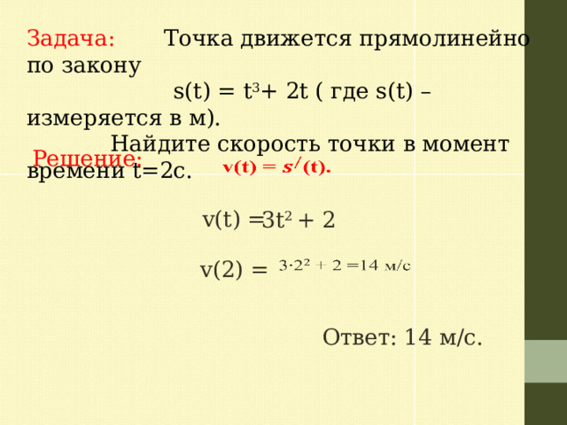 Задача: Точка движется прямолинейно по закону  s(t) = t 3 + 2t ( где s(t) – измеряется в м).  Найдите скорость точки в момент времени t=2с. Решение:   v(t) = 3t 2 + 2   v(2) = Ответ: 14 м/с. 