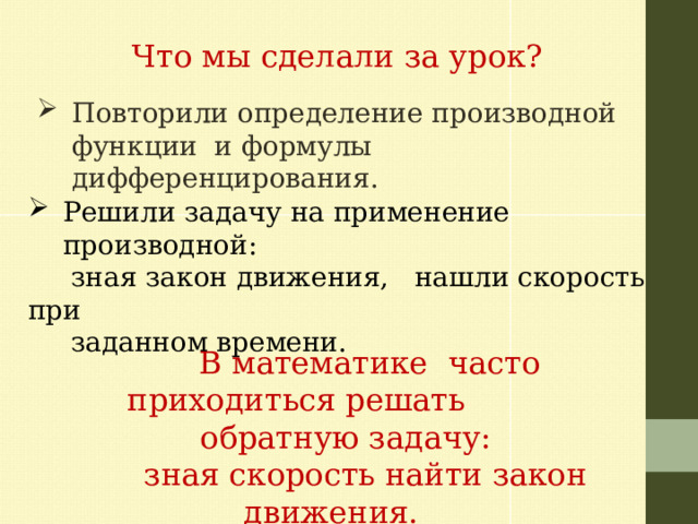 Что мы сделали за урок? Повторили определение производной функции и формулы дифференцирования. Решили задачу на применение производной:  зная закон движения, нашли скорость при  заданном времени.  В математике часто приходиться решать  обратную задачу:  зная скорость найти закон движения. 