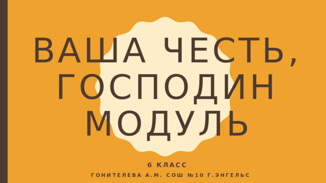 ВАША ЧЕСТЬ, ГОСПОДИН МОДУЛЬ 6 КЛАСС  Гонителева А.М. СОШ №10 г.энгельс  