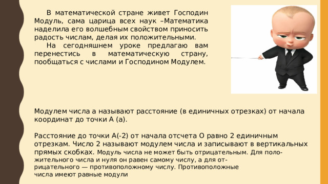  В математической стране живет Господин Модуль, сама царица всех наук –Математика наделила его волшебным свойством приносить радость числам, делая их положительными.  На сегодняшнем уроке предлагаю вам перенестись в математическую страну, пообщаться с числами и Господином Модулем. Модулем числа a называют расстояние (в единичных отрезках) от начала координат до точки А (a). Расстояние до точки А(-2) от начала отсчета О равно 2 единичным отрезкам. Число 2 называют модулем числа и записывают в вертикальных прямых скобках. Модуль числа не может быть отрицательным. Для поло- жительного числа и нуля он равен самому числу, а для от- рицательного — противоположному числу. Противоположные числа имеют равные модули 
